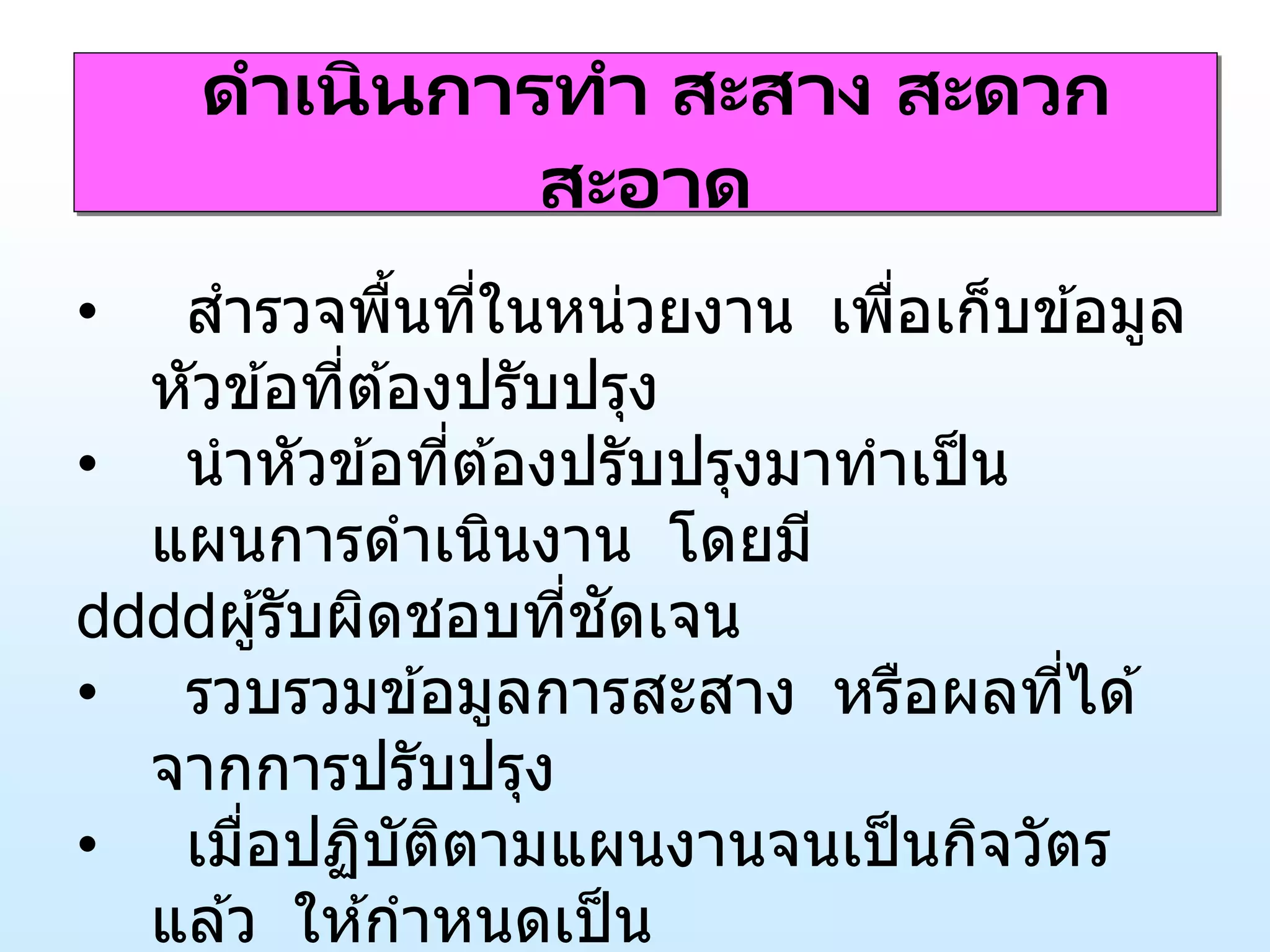 ดาเนินการทา สะสาง สะดวก
สะอาด
• สารวจพื้นที่ในหน่วยงาน เพื่อเก็บข ้อมูล
หัวข ้อที่ต ้องปรับปรุง
• นาหัวข ้อที่ต ้องปรับปรุงมาทาเป็น
แผนการดาเนินงาน โดยมี
ผู้รับผิดชอบที่ชัดเจน
• รวบรวมข ้อมูลการสะสาง หรือผลที่ได ้
จากการปรับปรุง
• เมื่อปฏิบัติตามแผนงานจนเป็นกิจวัตร
แล ้ว ให ้กาหนดเป็น
 