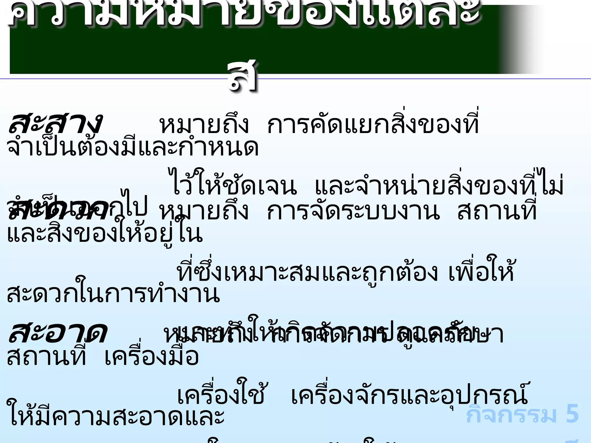 กิจกรรม 5
ความหมายของแต่ละ
ส
สะสาง หมายถึง การคัดแยกสิ่งของที่
จาเป็นต้องมีและกาหนด
ไว้ให้ชัดเจน และจาหน่ายสิ่งของที่ไม่
จาเป็นออกไป
สะดวก หมายถึง การจัดระบบงาน สถานที่
และสิ่งของให้อยู่ใน
ที่ซึ่งเหมาะสมและถูกต้อง เพื่อให้
สะดวกในการทางาน
และทาให้เกิดความปลอดภัย
สะอาด หมายถึง การจัดการ ดูแลรักษา
สถานที่ เครื่องมือ
เครื่องใช ้ เครื่องจักรและอุปกรณ์
ให้มีความสะอาดและ
 