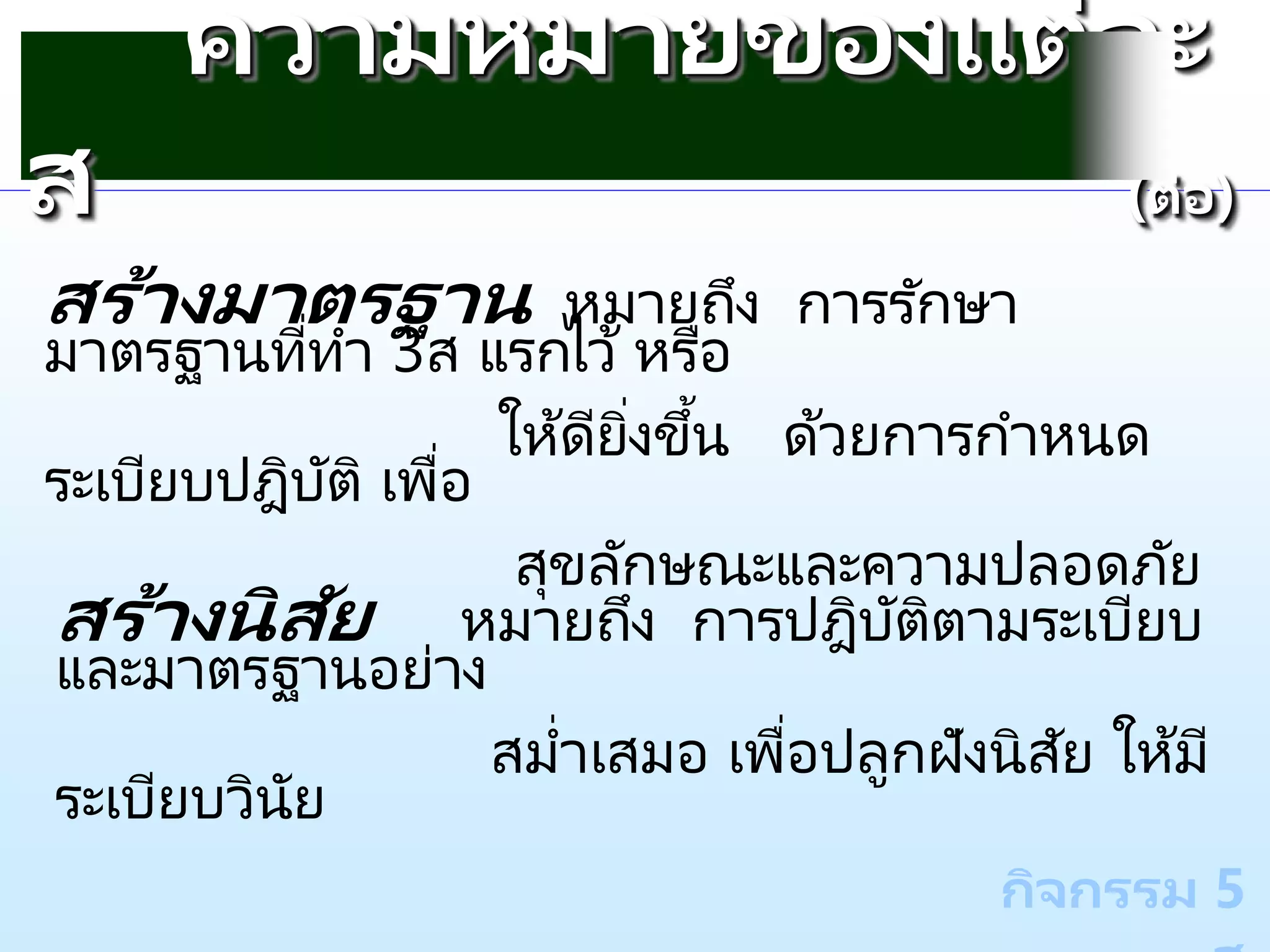 กิจกรรม 5
ความหมายของแต่ละ
ส (ต่อ)
สร้างมาตรฐาน หมายถึง การรักษา
มาตรฐานที่ทา 3ส แรกไว้ หรือ
ให้ดียิ่งขึ้น ด้วยการกาหนด
ระเบียบปฎิบัติ เพื่อ
สุขลักษณะและความปลอดภัย
สร้างนิสัย หมายถึง การปฎิบัติตามระเบียบ
และมาตรฐานอย่าง
สม่าเสมอ เพื่อปลูกฝังนิสัย ให้มี
ระเบียบวินัย
 