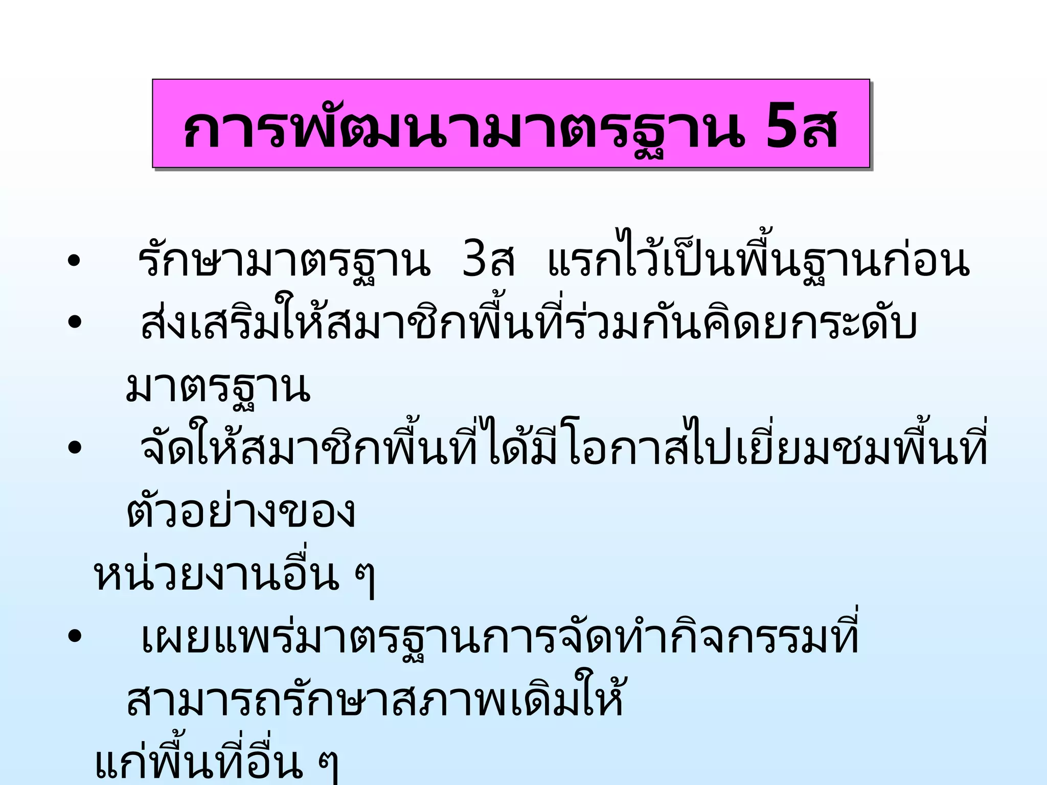การพัฒนามาตรฐาน 5ส
• รักษามาตรฐาน 3ส แรกไว้เป็นพื้นฐานก่อน
• ส่งเสริมให้สมาชิกพื้นที่ร่วมกันคิดยกระดับ
มาตรฐาน
• จัดให้สมาชิกพื้นที่ได้มีโอกาสไปเยี่ยมชมพื้นที่
ตัวอย่างของ
หน่วยงานอื่น ๆ
• เผยแพร่มาตรฐานการจัดทากิจกรรมที่
สามารถรักษาสภาพเดิมให้
แก่พื้นที่อื่น ๆ
 
