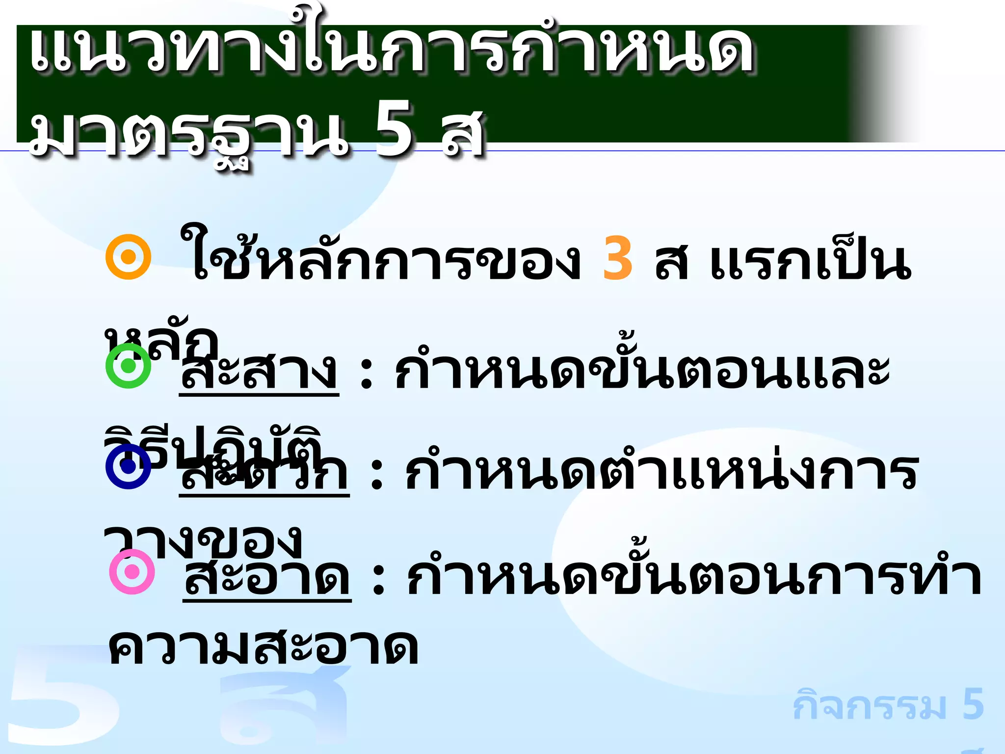 กิจกรรม 5
๏ ใช้หลักการของ 3 ส แรกเป็ น
หลัก
๏ สะสาง : กาหนดขั้นตอนและ
วิธีปฏิบัติ
๏ สะดวก : กาหนดตาแหน่งการ
วางของ
แนวทางในการกาหนด
มาตรฐาน 5 ส
๏ สะอาด : กาหนดขั้นตอนการทา
ความสะอาด
 