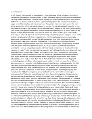 5. Animal Names
In this chapter, the reader will be provided with a general overview of how animals are perceived to
comprehend language and, above all, names. It covers how names are structurally and officially given to
cats, dogs, cattle and horses in Finland as well as explores the unofficial name variants of these animals.
Do Animals Use Names? Are humans, homo sapiens, the only species that use proper nouns, that is,
proper names? Scholars have attempted to answer this question in several ways. It seems that many
animal species have at least learned names used by humans. For example, a dog will recognise its own
name given by its owner and is able to come to the place when it is called by that name. Simultaneously,
a dog is able to recognise other names of animals and people as well as places by human speech. A dog
may, for example, know where it is going when its owner says “Come on! Let’s go to Central Park!”
Moreover, we believe that animals in a close relationship with other people can recognise names. In the
past, for example, cattle in Finland were called home from the pastures on a summer evening by
shouting out each name of the cow and the calling expression ptrui. Cows have responded by mooing
and trotting off towards the caller after the bellwether. The opinions on the linguistic abilities of
domestic animals vary and there has been much consideration on what the “understanding” of names
ultimately means in the case of different species. Is it truly a question of the fact that an animal
understands a name as a linguistic expression with reference to an individual or does it just learn to
recognise its master’s voice and react to it in an expected way? Although familiar domestic animals even
understand names on some level, they are not known to create names or use them in their mutual
communication. Linguists and biologists have also studied the cognitive and linguistic capabilities of
apes, mostly chimpanzees. Since speech formation is physiologically impossible for these animals,
attempts have been made to teach them 203 Do Animals Use Names? different kinds of sign and
symbolic languages. A keyboard with images or plastic arbitrary symbols corresponding to different
words connected to a computer-controlled speech synthesiser has been used as an aide for this. With
these aides, chimpanzees have learned to construct simple sentences, creative questions and even
convey something about what has happened in the past. However, their comprehension of human
speech has remained quite limited. In some studies, chimpanzees have learned sign language. For
example, in the 1960s, the chimpanzee named Washoe learned to form rather complex signed
sentences such as “Please give me that hot smoke” when she wanted a cigarette. Chimpanzees have
also invented new signs and learned to teach them to each other. In addition to this, they have also
learned to use signed names, both their own and the names of others. The sign language of a gorilla by
the name of Koko was examined in an American study in the 1970s. Koko was reported to have learned
approximately 600 signs during the study, out of which several were names. Koko herself named a few
humans and animals that were important to her by her own initiative. For example, she had given a man
named Al a signed name meaning ‘leg’ and a small kitten a name meaning ‘lips’. (Patterson & Linden
1986.) Moreover, studies carried out amongst dolphins have produced interesting results. According to
researchers (Janik et al 2006) at the University of St Andrews in Scotland, bottlenose dolphins give
themselves “individual names” and use them systematically in communication with other dolphins. The
use of these kinds of referential expressions is necessary in circumstances in which dolphins do not see
each other but want to tell each other where they are. According to the study, it is not a question of the
fact that dolphins would only recognise the sounds of different individuals and distinguish them from
each other but instead, dolphins’ “names” are based on conscious changes of the frequency of sound.
The identifying expression a dolphin gives itself may be, for example, a whistling type of sound wee-o-
wee-o-weeo-wee. The researchers presume that young dolphins first learn the names of others in the
 