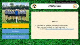video
Conclusion
The Exam
Wrap up
• Thank you for following this recertification course!
• If you have any feedback, we highly appreciate it:
• Send it to damesscheidsrechters@nederlandlacrosse.nl
Women's Lacrosse Recertification
CONCLUSION
2023-2024 Umpire Database
 