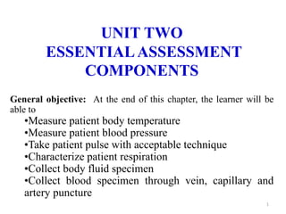 UNIT TWO
ESSENTIALASSESSMENT
COMPONENTS
General objective: At the end of this chapter, the learner will be
able to
•Measure patient body temperature
•Measure patient blood pressure
•Take patient pulse with acceptable technique
•Characterize patient respiration
•Collect body fluid specimen
•Collect blood specimen through vein, capillary and
artery puncture
1
 