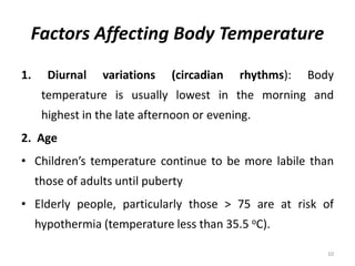 Factors Affecting Body Temperature
1. Diurnal variations (circadian rhythms): Body
temperature is usually lowest in the morning and
highest in the late afternoon or evening.
2. Age
• Children’s temperature continue to be more labile than
those of adults until puberty
• Elderly people, particularly those > 75 are at risk of
hypothermia (temperature less than 35.5 oC).
10
 