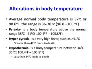 Alterations in body temperature
• Average normal body temperature is 370C or
98.6oF ,the range is 36-38 0C (96.8 –100 oF)
• Pyrexia- is a body temperature above the normal
range 380C - 410C( 100.40F – 105.80F)
• Hyper pyrexia- is a very high fever, such as >410C
• Greater than 420C leads to death
• Hypothermia- is a body temperature between 340C –
350C( 100.40F – 105.80F)
» Less than 340C leads to death
13
 