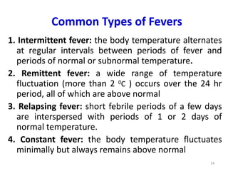 Common Types of Fevers
1. Intermittent fever: the body temperature alternates
at regular intervals between periods of fever and
periods of normal or subnormal temperature.
2. Remittent fever: a wide range of temperature
fluctuation (more than 2 0C ) occurs over the 24 hr
period, all of which are above normal
3. Relapsing fever: short febrile periods of a few days
are interspersed with periods of 1 or 2 days of
normal temperature.
4. Constant fever: the body temperature fluctuates
minimally but always remains above normal
14
 