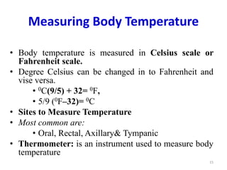 Measuring Body Temperature
• Body temperature is measured in Celsius scale or
Fahrenheit scale.
• Degree Celsius can be changed in to Fahrenheit and
vise versa.
• 0C(9/5) + 32= 0F,
• 5/9 (0F–32)= 0C
• Sites to Measure Temperature
• Most common are:
• Oral, Rectal, Axillary& Tympanic
• Thermometer: is an instrument used to measure body
temperature
15
 