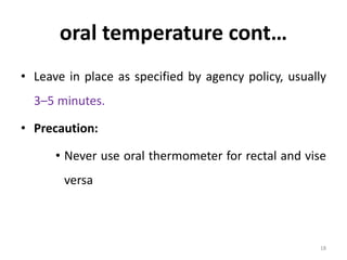 oral temperature cont…
• Leave in place as specified by agency policy, usually
3–5 minutes.
• Precaution:
• Never use oral thermometer for rectal and vise
versa
18
 