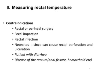 II. Measuring rectal temperature
• Contraindications
• Rectal or perineal surgery
• Fecal impaction
• Rectal infection
• Neonates : since can cause rectal perforation and
ulceration
• Patient with diarrhea
• Disease of the rectum(anal fissure, hemorrhoid etc)
19
 