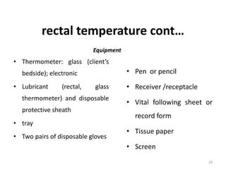 rectal temperature cont…
Equipment
• Thermometer: glass (client’s
bedside); electronic
• Lubricant (rectal, glass
thermometer) and disposable
protective sheath
• tray
• Two pairs of disposable gloves
• Pen or pencil
• Receiver /receptacle
• Vital following sheet or
record form
• Tissue paper
• Screen
20
 