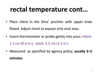 rectal temperature cont…
• Place client in the Sims’ position with upper knee
flexed. Adjust sheet to expose only anal area.
• Insert thermometer or probe gently into anus: infant,
1.2 cm (0.5 in.); adult, 3.5 cm (1.5 in.)
• Measured as specified by agency policy, usually 3–5
minutes.
21
 