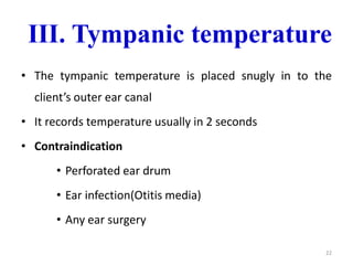III. Tympanic temperature
• The tympanic temperature is placed snugly in to the
client’s outer ear canal
• It records temperature usually in 2 seconds
• Contraindication
• Perforated ear drum
• Ear infection(Otitis media)
• Any ear surgery
22
 