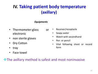 IV. Taking patient body temperature
(axillary)
Equipments
• Thermometer:glass or
electronic
• non sterile gloves
• Dry Cotton
• tray
• Face towel
• Receiver/receptacle
• Soapy water
• Watch with secondhand
• Pen or pencil
• Vital following sheet or record
form
23
The axillary method is safest and most noninvasive
 