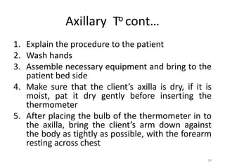 Axillary To cont…
1. Explain the procedure to the patient
2. Wash hands
3. Assemble necessary equipment and bring to the
patient bed side
4. Make sure that the client’s axilla is dry, if it is
moist, pat it dry gently before inserting the
thermometer
5. After placing the bulb of the thermometer in to
the axilla, bring the client’s arm down against
the body as tightly as possible, with the forearm
resting across chest
24
 