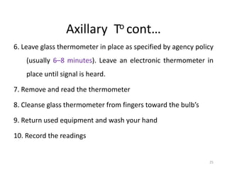 Axillary To cont…
6. Leave glass thermometer in place as specified by agency policy
(usually 6–8 minutes). Leave an electronic thermometer in
place until signal is heard.
7. Remove and read the thermometer
8. Cleanse glass thermometer from fingers toward the bulb’s
9. Return used equipment and wash your hand
10. Record the readings
25
 