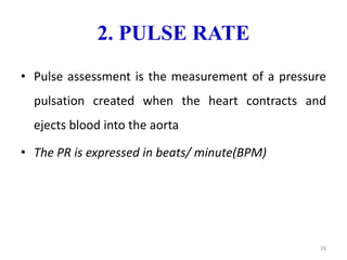 2. PULSE RATE
• Pulse assessment is the measurement of a pressure
pulsation created when the heart contracts and
ejects blood into the aorta
• The PR is expressed in beats/ minute(BPM)
26
 