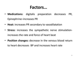 Factors…
• Medications: digitalis preparation decreases PR,
Epinephrine–increases PR
• Heat: increases PR secondary to vasodilatation
• Stress: increases the sympathetic nerve stimulation-
increases the rate and force of heart beat
• Position changes: decrease in the venous blood return
to heart decreases BP and increases heart rate
28
 