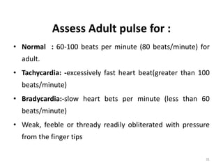 Assess Adult pulse for :
• Normal : 60-100 beats per minute (80 beats/minute) for
adult.
• Tachycardia: -excessively fast heart beat(greater than 100
beats/minute)
• Bradycardia:-slow heart bets per minute (less than 60
beats/minute)
• Weak, feeble or thready readily obliterated with pressure
from the finger tips
31
 