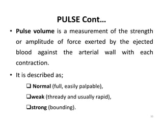 PULSE Cont…
• Pulse volume is a measurement of the strength
or amplitude of force exerted by the ejected
blood against the arterial wall with each
contraction.
• It is described as;
 Normal (full, easily palpable),
weak (thready and usually rapid),
strong (bounding).
33
 