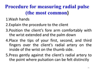 Procedure for measuring radial pulse
(the most common)
1.Wash hands
2.Explain the procedure to the client
3.Position the client’s fore arm comfortably with
the wrist extended and the palm down
4.Place the tips of your first, second, and third
fingers over the client’s radial artery on the
inside of the wrist on the thumb side.
5.Press gently against the client’s radial artery to
the point where pulsation can be felt distinctly
35
 