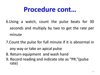Procedure cont…
6.Using a watch, count the pulse beats for 30
seconds and multiply by two to get the rate per
minute
7.Count the pulse for full minute if it is abnormal in
any way or take an apical pulse
8. Return equipment and wash hand
9. Record reading and indicate site as “PR.”(pulse
rate)
36
 