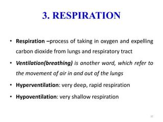 3. RESPIRATION
• Respiration –process of taking in oxygen and expelling
carbon dioxide from lungs and respiratory tract
• Ventilation(breathing) is another word, which refer to
the movement of air in and out of the lungs
• Hyperventilation: very deep, rapid respiration
• Hypoventilation: very shallow respiration
37
 