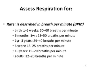Assess Respiration for:
• Rate: is described in breath per minute (BPM)
• birth to 6 weeks: 30–60 breaths per minute
• 6 months- 1yr : 25–50 breaths per minute
• 1yr- 3 years: 24–40 breaths per minute
• 6 years: 18–25 breaths per minute
• 10 years: 15–20 breaths per minute
• adults: 12–20 breaths per minute
41
 