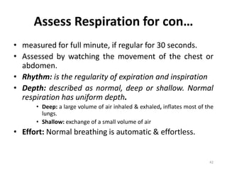 Assess Respiration for con…
• measured for full minute, if regular for 30 seconds.
• Assessed by watching the movement of the chest or
abdomen.
• Rhythm: is the regularity of expiration and inspiration
• Depth: described as normal, deep or shallow. Normal
respiration has uniform depth.
• Deep: a large volume of air inhaled & exhaled, inflates most of the
lungs.
• Shallow: exchange of a small volume of air
• Effort: Normal breathing is automatic & effortless.
42
 