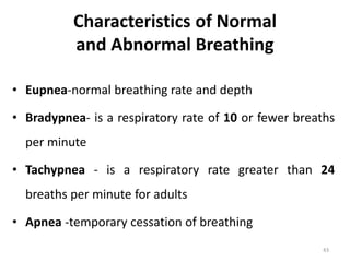 Characteristics of Normal
and Abnormal Breathing
• Eupnea-normal breathing rate and depth
• Bradypnea- is a respiratory rate of 10 or fewer breaths
per minute
• Tachypnea - is a respiratory rate greater than 24
breaths per minute for adults
• Apnea -temporary cessation of breathing
43
 