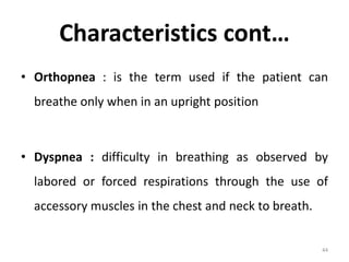 Characteristics cont…
• Orthopnea : is the term used if the patient can
breathe only when in an upright position
• Dyspnea : difficulty in breathing as observed by
labored or forced respirations through the use of
accessory muscles in the chest and neck to breath.
44
 