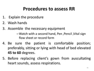 Procedures to assess RR
1. Explain the procedure
2. Wash hands
3. Assemble the necessary equipment
–Watch with a second hand, Pen ,Pencil ,Vital sign
flow sheet or record form
4. Be sure the patient is comfortable position;
preferably, sitting or lying with head of bed elevated
45 to 60 degrees.
5. Before replacing client’s gown from auscultating
heart sounds, assess respirations.
46
 