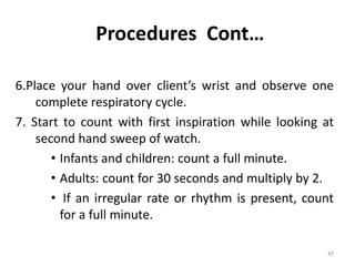 Procedures Cont…
6.Place your hand over client’s wrist and observe one
complete respiratory cycle.
7. Start to count with first inspiration while looking at
second hand sweep of watch.
• Infants and children: count a full minute.
• Adults: count for 30 seconds and multiply by 2.
• If an irregular rate or rhythm is present, count
for a full minute.
47
 