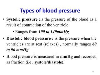 Types of blood pressure
• Systolic pressure :is the pressure of the blood as a
result of contraction of the ventricle
• Ranges from 100 to 140mmHg
• Diastolic blood pressure : is the pressure when the
ventricles are at rest (relaxes) , normally ranges 60
to 90 mmHg
• Blood pressure is measured in mmHg and recorded
as fraction (i.e . systole/diastole).
51
 