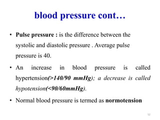 blood pressure cont…
• Pulse pressure : is the difference between the
systolic and diastolic pressure . Average pulse
pressure is 40.
• An increase in blood pressure is called
hypertension(>140/90 mmHg); a decrease is called
hypotension(<90/60mmHg).
• Normal blood pressure is termed as normotension
52
 