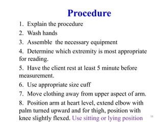 Procedure
1. Explain the procedure
2. Wash hands
3. Assemble the necessary equipment
4. Determine which extremity is most appropriate
for reading.
5. Have the client rest at least 5 minute before
measurement.
6. Use appropriate size cuff
7. Move clothing away from upper aspect of arm.
8. Position arm at heart level, extend elbow with
palm turned upward and for thigh, position with
knee slightly flexed. Use sitting or lying position 58
 