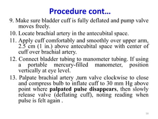 Procedure cont…
9. Make sure bladder cuff is fully deflated and pump valve
moves freely.
10. Locate brachial artery in the antecubital space.
11. Apply cuff comfortably and smoothly over upper arm,
2.5 cm (1 in.) above antecubital space with center of
cuff over brachial artery.
12. Connect bladder tubing to manometer tubing. If using
a portable mercury-filled manometer, position
vertically at eye level.
13. Palpate brachial artery ,turn valve clockwise to close
and compress bulb to inflate cuff to 30 mm Hg above
point where palpated pulse disappears, then slowly
release valve (deflating cuff), noting reading when
pulse is felt again .
59
 