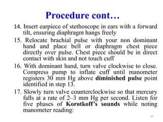 Procedure cont…
14. Insert earpiece of stethoscope in ears with a forward
tilt, ensuring diaphragm hangs freely
15. Relocate brachial pulse with your non dominant
hand and place bell or diaphragm chest piece
directly over pulse. Chest piece should be in direct
contact with skin and not touch cuff
16. With dominant hand, turn valve clockwise to close.
Compress pump to inflate cuff until manometer
registers 30 mm Hg above diminished pulse point
identified in step 13.
17. Slowly turn valve counterclockwise so that mercury
falls at a rate of 2–3 mm Hg per second. Listen for
five phases of Korotkoff’s sounds while noting
manometer reading:
60
 