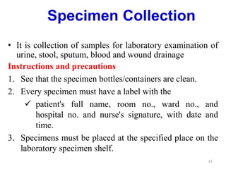 Specimen Collection
• It is collection of samples for laboratory examination of
urine, stool, sputum, blood and wound drainage
Instructions and precautions
1. See that the specimen bottles/containers are clean.
2. Every specimen must have a label with the
 patient's full name, room no., ward no., and
hospital no. and nurse's signature, with date and
time.
3. Specimens must be placed at the specified place on the
laboratory specimen shelf.
62
 