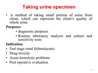 Taking urine specimen
• is method of taking small portion of urine from
client, which can represent the client’s quality of
whole urine
Purposes
• diagnostic purposes
• Routine laboratory analysis and culture and
sensitivity tests
Indication
• End stage renal failure(acute)
• Drug toxicity
• Acute hemolytic problems
• Post operative evaluation
63
 