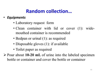 Random collection…
• Equipments
• Laboratory request form
• Clean container with lid or cover (1): wide-
mouthed container is recommended
• Bedpan or urinal (1): as required
• Disposable gloves (1): if available
• Toilet paper as required
 Pour about 10-20 mL of urine into the labeled specimen
bottle or container and cover the bottle or container
65
 