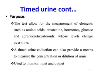 Timed urine cont…
• Purpose:
The test allow for the measurement of elements
such as amino acids, createnine, hormones, glucose
and adrenocorticosteroids, whose levels change
over time.
A timed urine collection can also provide a means
to measure the concentration or dilution of urine.
Used to monitor input and output
67
 