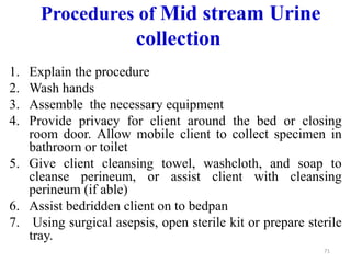 Procedures of Mid stream Urine
collection
1. Explain the procedure
2. Wash hands
3. Assemble the necessary equipment
4. Provide privacy for client around the bed or closing
room door. Allow mobile client to collect specimen in
bathroom or toilet
5. Give client cleansing towel, washcloth, and soap to
cleanse perineum, or assist client with cleansing
perineum (if able)
6. Assist bedridden client on to bedpan
7. Using surgical asepsis, open sterile kit or prepare sterile
tray.
71
 