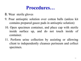 Procedures…
8. Wear sterile gloves
9. Pour antiseptic solution over cotton balls (unless kit
contains prepared gauze pads in antiseptic solution)
10. Open specimen container, and place cap with sterile
inside surface up, and do not touch inside of
container.
11. Perform urine collection by assisting or allowing
client to independently cleanses perineum and collect
specimen.
72
 