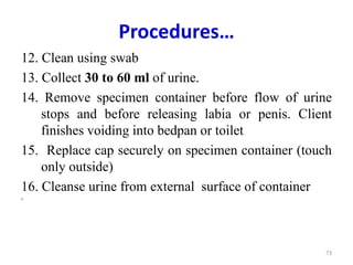 Procedures…
12. Clean using swab
13. Collect 30 to 60 ml of urine.
14. Remove specimen container before flow of urine
stops and before releasing labia or penis. Client
finishes voiding into bedpan or toilet
15. Replace cap securely on specimen container (touch
only outside)
16. Cleanse urine from external surface of container
1.
73
 
