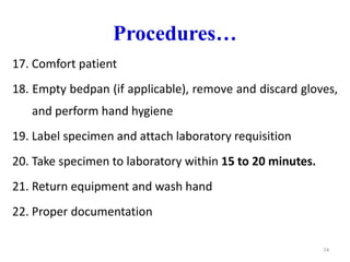 Procedures…
17. Comfort patient
18. Empty bedpan (if applicable), remove and discard gloves,
and perform hand hygiene
19. Label specimen and attach laboratory requisition
20. Take specimen to laboratory within 15 to 20 minutes.
21. Return equipment and wash hand
22. Proper documentation
74
 