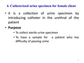 4. Catheterized urine specimen for female client
• it is a collection of urine specimen by
introducing catheter in the urethral of the
patient
• Purpose
• To collect sterile urine specimen
• To have a sample for a patient who has
difficulty of passing urine
75
 