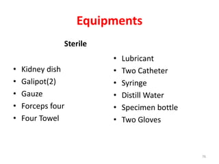 Equipments
Sterile
• Kidney dish
• Galipot(2)
• Gauze
• Forceps four
• Four Towel
• Lubricant
• Two Catheter
• Syringe
• Distill Water
• Specimen bottle
• Two Gloves
76
 