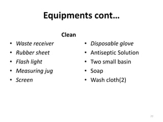 Equipments cont…
Clean
• Waste receiver
• Rubber sheet
• Flash light
• Measuring jug
• Screen
• Disposable glove
• Antiseptic Solution
• Two small basin
• Soap
• Wash cloth(2)
77
 