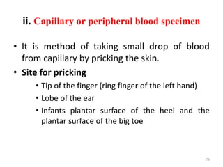 ii. Capillary or peripheral blood specimen
• It is method of taking small drop of blood
from capillary by pricking the skin.
• Site for pricking
• Tip of the finger (ring finger of the left hand)
• Lobe of the ear
• Infants plantar surface of the heel and the
plantar surface of the big toe
79
 
